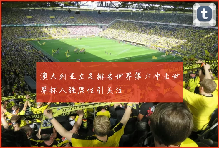 澳大利亚女足排名世界第六冲击世界杯八强席位引关注