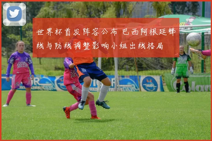 世界杯首发阵容公布 巴西阿根廷锋线与防线调整影响小组出线格局