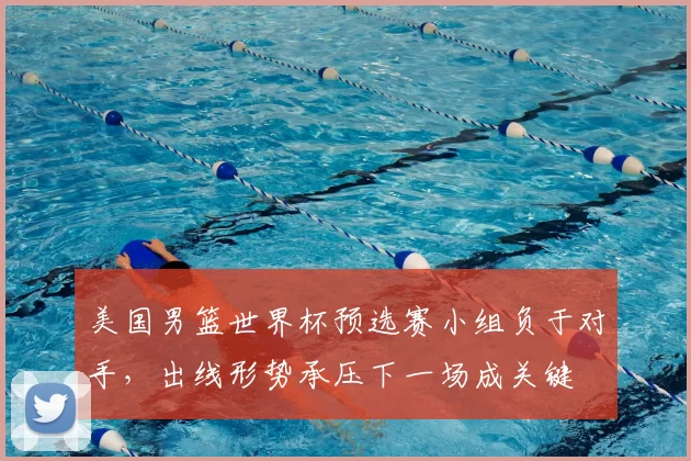 美国男篮世界杯预选赛小组负于对手，出线形势承压下一场成关键