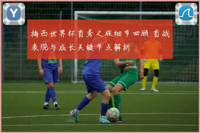 梅西世界杯首秀之旅细节回顾 首战表现与成长关键节点解析