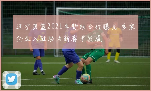 辽宁男篮2021年赞助合作曝光 多家企业入驻助力新赛季发展