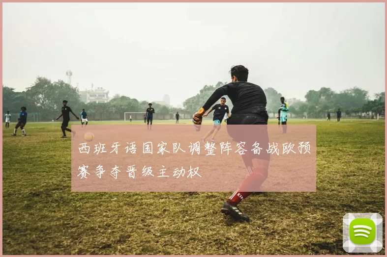 西班牙语国家队调整阵容备战欧预赛争夺晋级主动权