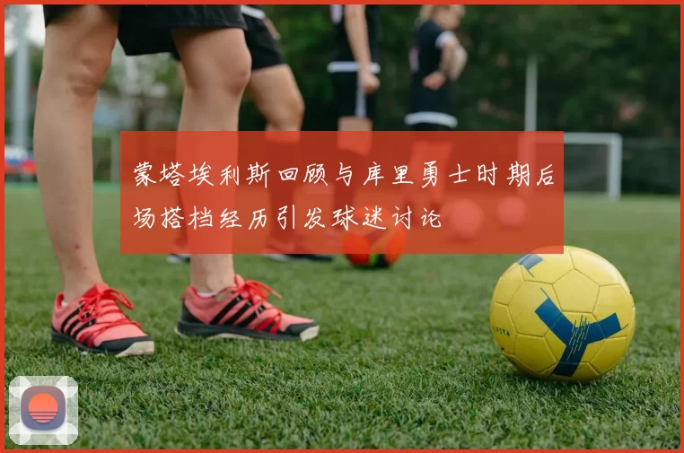 蒙塔埃利斯回顾与库里勇士时期后场搭档经历引发球迷讨论