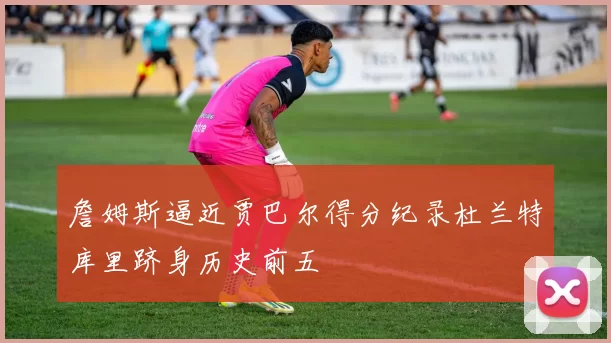 詹姆斯逼近贾巴尔得分纪录杜兰特库里跻身历史前五