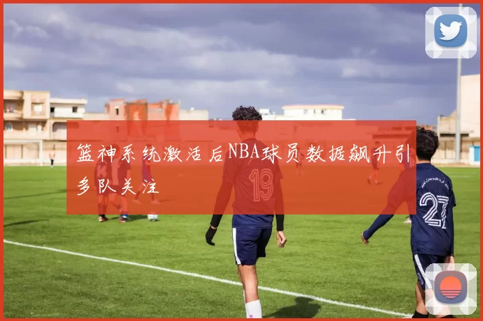 篮神系统激活后NBA球员数据飙升引多队关注