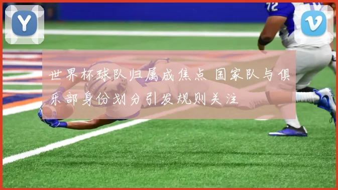 世界杯球队归属成焦点 国家队与俱乐部身份划分引发规则关注