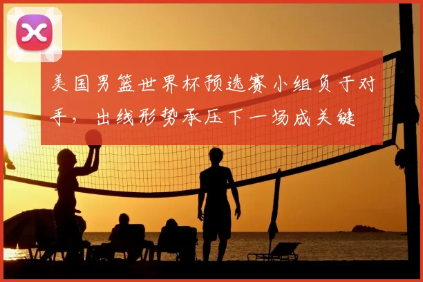 美国男篮世界杯预选赛小组负于对手，出线形势承压下一场成关键