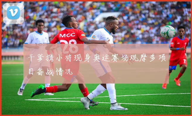 干爹携小将现身奥运赛场观摩多项目备战情况