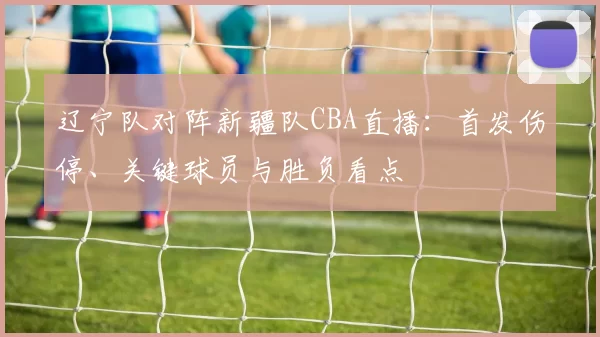 辽宁队对阵新疆队CBA直播：首发伤停、关键球员与胜负看点