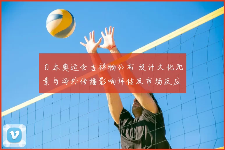 日本奥运会吉祥物公布 设计文化元素与海外传播影响评估及市场反应看点