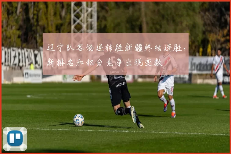 辽宁队客场逆转胜新疆终结连胜，新排名和积分竞争出现变数