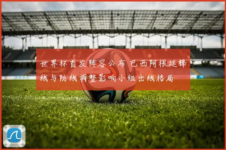 世界杯首发阵容公布 巴西阿根廷锋线与防线调整影响小组出线格局