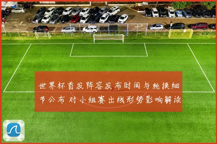 世界杯首发阵容发布时间与轮换细节公布 对小组赛出线形势影响解读