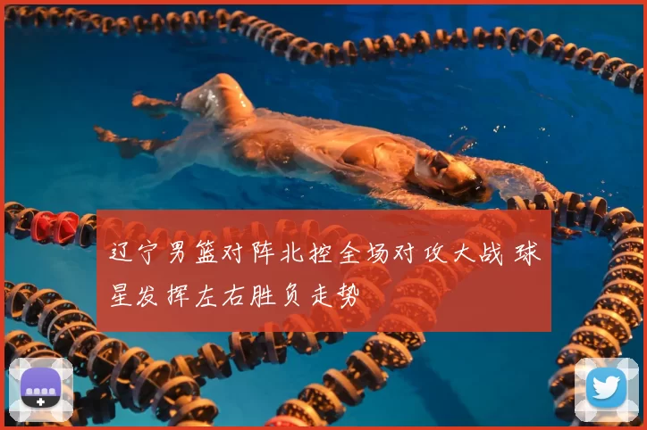 辽宁男篮对阵北控全场对攻大战 球星发挥左右胜负走势