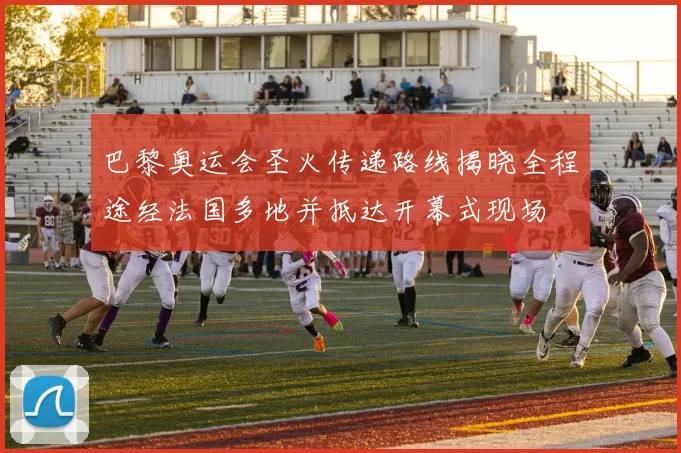 巴黎奥运会圣火传递路线揭晓全程途经法国多地并抵达开幕式现场