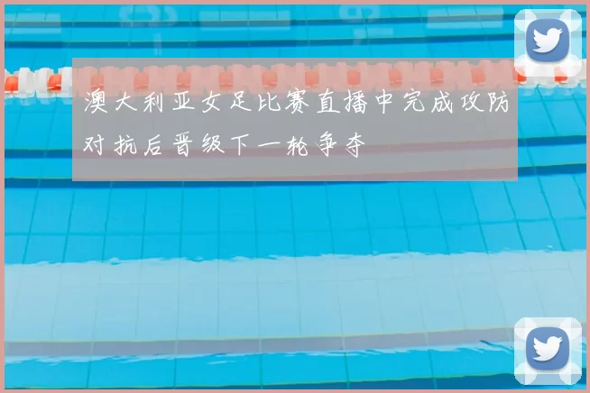 澳大利亚女足比赛直播中完成攻防对抗后晋级下一轮争夺