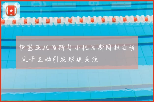 伊塞亚托马斯与小托马斯同框合练 父子互动引发球迷关注