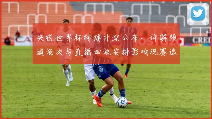 央视世界杯转播计划公布，详解频道场次与直播回放安排影响观赛选择
