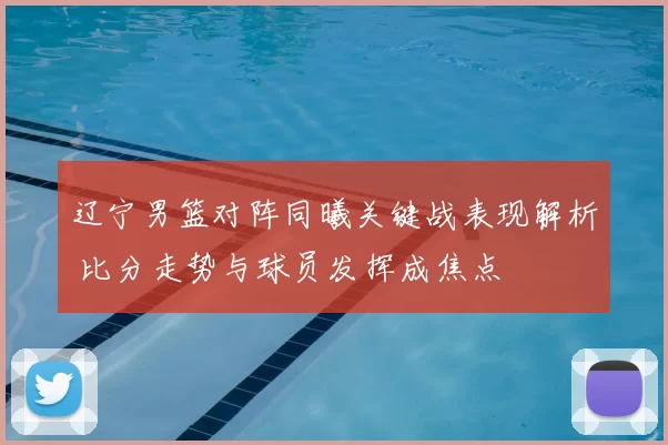 辽宁男篮对阵同曦关键战表现解析 比分走势与球员发挥成焦点