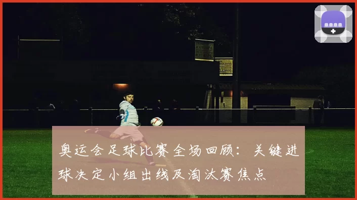 奥运会足球比赛全场回顾：关键进球决定小组出线及淘汰赛焦点