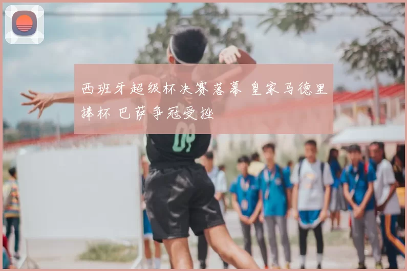 西班牙超级杯决赛落幕 皇家马德里捧杯 巴萨争冠受挫