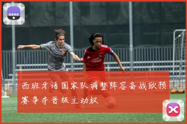 西班牙语国家队调整阵容备战欧预赛争夺晋级主动权
