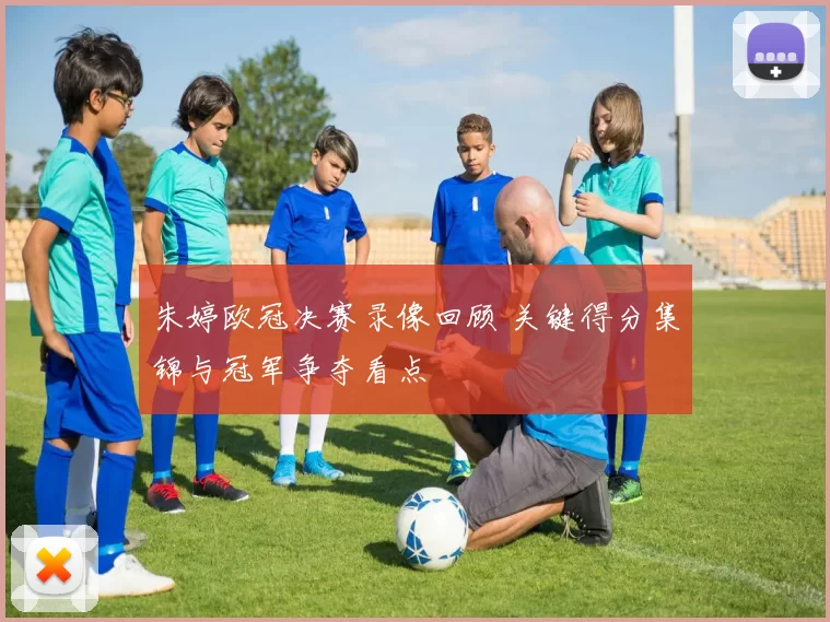 朱婷欧冠决赛录像回顾 关键得分集锦与冠军争夺看点