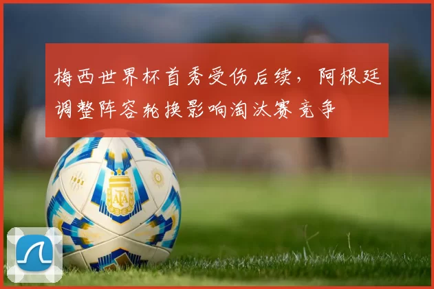 梅西世界杯首秀受伤后续，阿根廷调整阵容轮换影响淘汰赛竞争