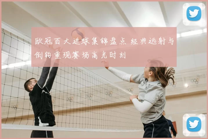 欧冠百大进球集锦盘点 经典远射与倒钩重现赛场高光时刻