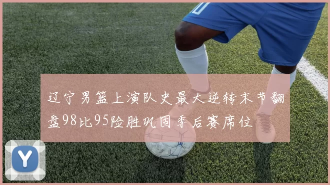 辽宁男篮上演队史最大逆转末节翻盘98比95险胜巩固季后赛席位