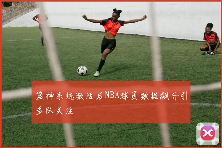 篮神系统激活后NBA球员数据飙升引多队关注