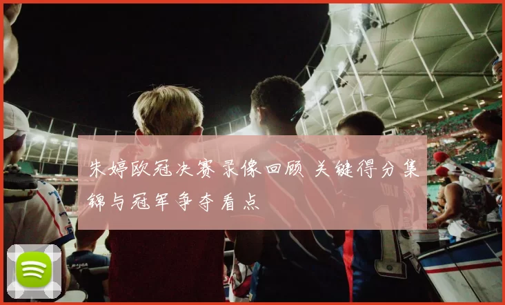 朱婷欧冠决赛录像回顾 关键得分集锦与冠军争夺看点