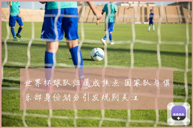 世界杯球队归属成焦点 国家队与俱乐部身份划分引发规则关注