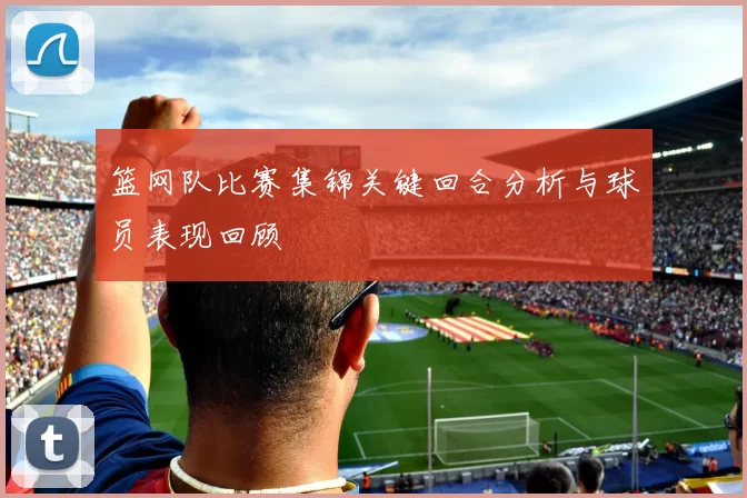 篮网队比赛集锦关键回合分析与球员表现回顾