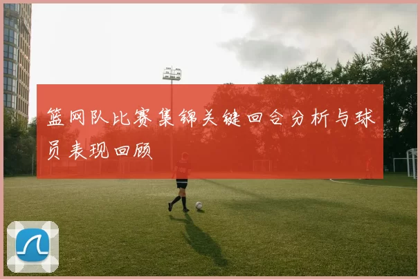 篮网队比赛集锦关键回合分析与球员表现回顾