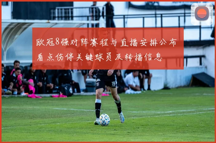 欧冠8强对阵赛程与直播安排公布 看点伤停关键球员及转播信息