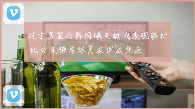 辽宁男篮对阵同曦关键战表现解析 比分走势与球员发挥成焦点