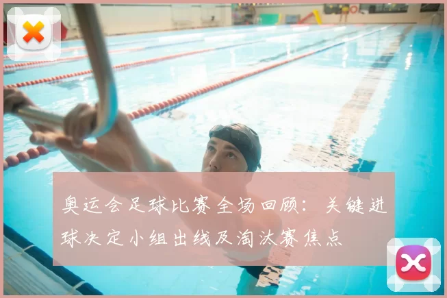 奥运会足球比赛全场回顾：关键进球决定小组出线及淘汰赛焦点