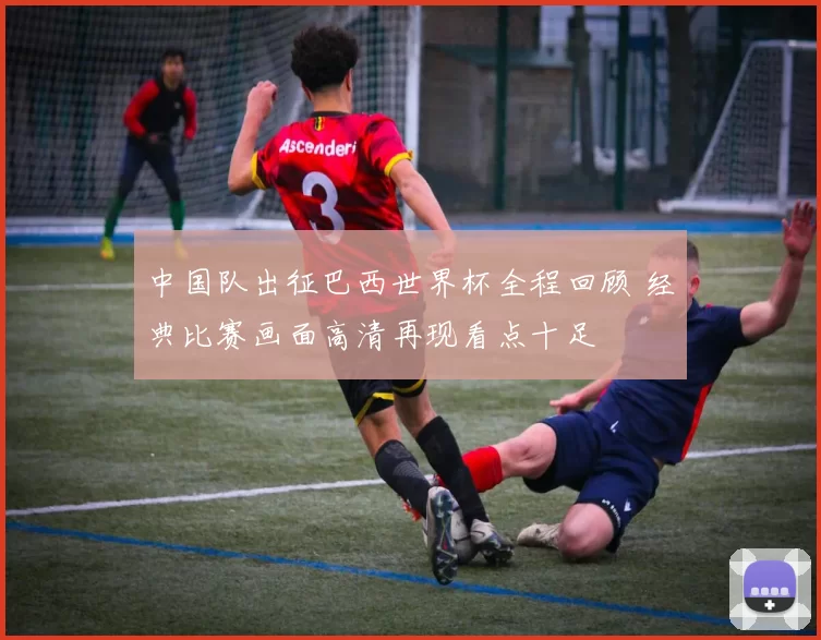 中国队出征巴西世界杯全程回顾 经典比赛画面高清再现看点十足