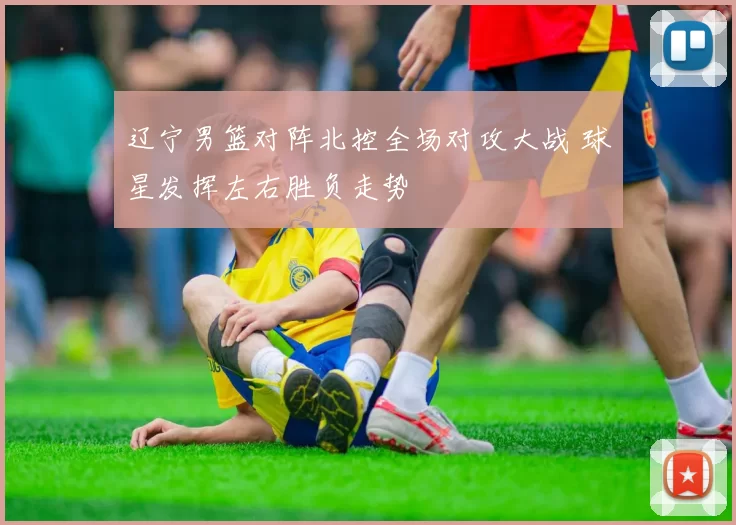 辽宁男篮对阵北控全场对攻大战 球星发挥左右胜负走势