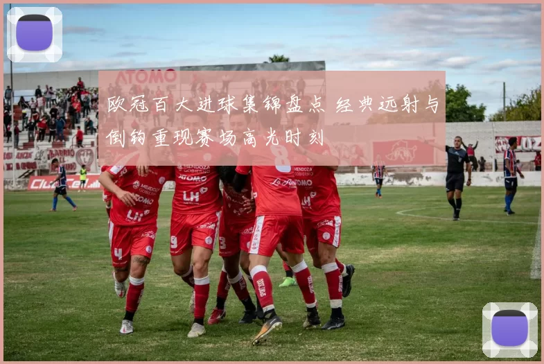 欧冠百大进球集锦盘点 经典远射与倒钩重现赛场高光时刻