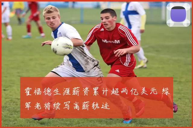 霍福德生涯薪资累计超两亿美元 绿军老将续写高薪轨迹